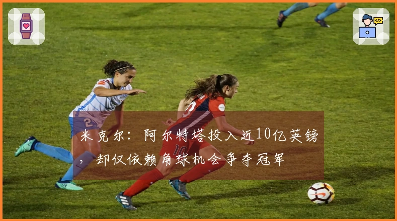 米克尔：阿尔特塔投入近10亿英镑，却仅依赖角球机会争夺冠军