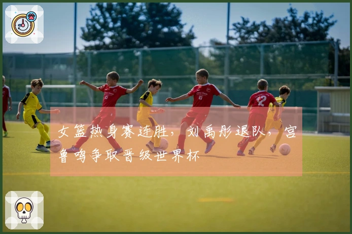 女篮热身赛连胜，刘禹彤退队，宫鲁鸣争取晋级世界杯