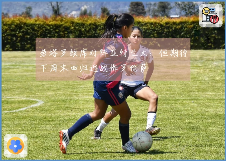 劳塔罗缺席对阵亚特兰大,但期待下周末回归迎战佛罗伦萨