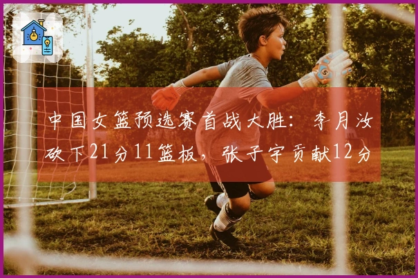 中国女篮预选赛首战大胜：李月汝砍下21分11篮板，张子宇贡献12分