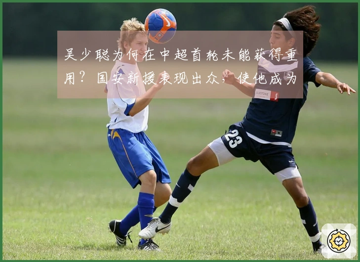 吴少聪为何在中超首轮未能获得重用？国安新援表现出众，使他成为替补