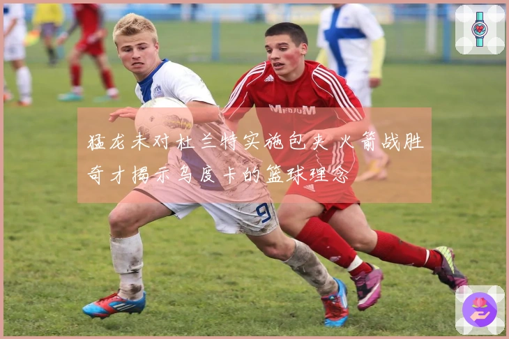 猛龙未对杜兰特实施包夹 火箭战胜奇才揭示乌度卡的篮球理念