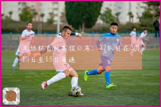 足协杯首轮赛程公布：32队将在3月13日至15日角逐