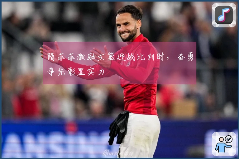 隋菲菲激励女篮迎战比利时，奋勇争先彰显实力