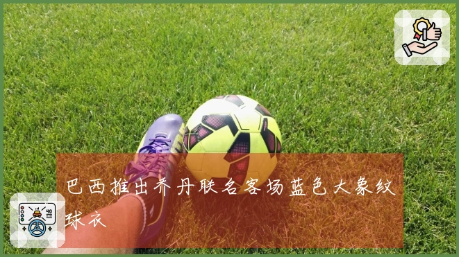 巴西推出乔丹联名客场蓝色大象纹球衣