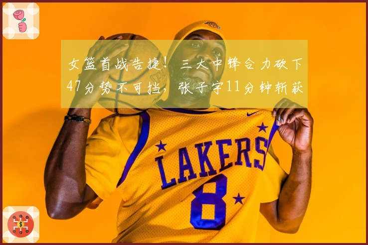女篮首战告捷！三大中锋合力砍下47分势不可挡，张子宇11分钟斩获12+3稳住5分领先