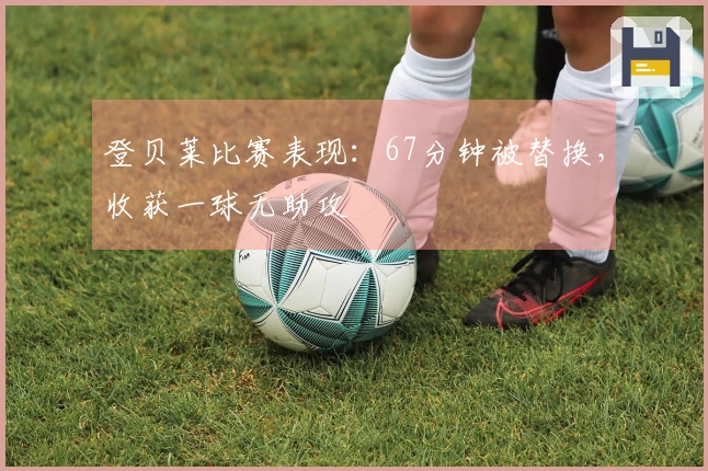 登贝莱比赛表现：67分钟被替换，收获一球无助攻