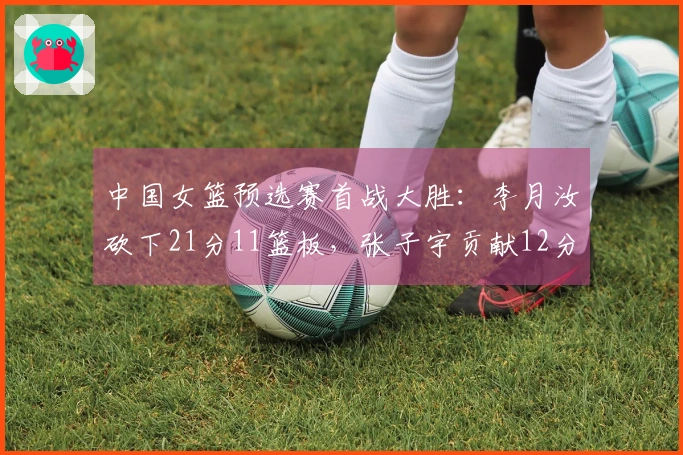 中国女篮预选赛首战大胜：李月汝砍下21分11篮板，张子宇贡献12分