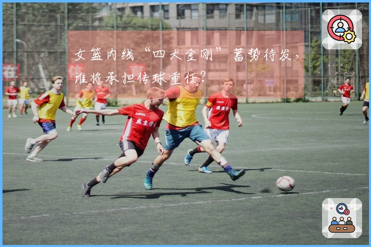 女篮内线“四大金刚”蓄势待发，谁将承担传球重任？