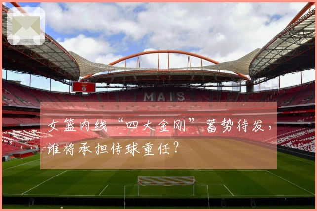 女篮内线“四大金刚”蓄势待发，谁将承担传球重任？