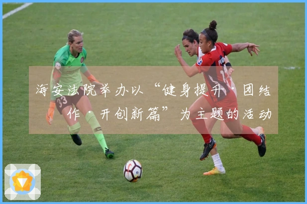 海安法院举办以“健身提升·团结协作·开创新篇”为主题的活动