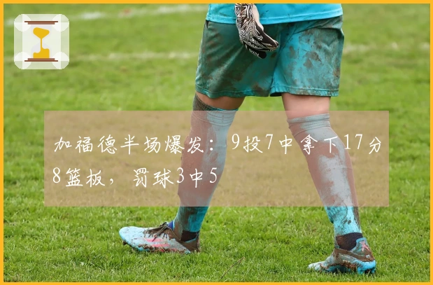加福德半场爆发：9投7中拿下17分8篮板，罚球3中5