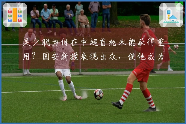 吴少聪为何在中超首轮未能获得重用？国安新援表现出众，使他成为替补