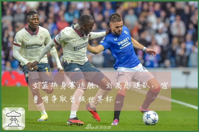 女篮热身赛连胜，刘禹彤退队，宫鲁鸣争取晋级世界杯